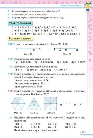 Відношення і пропорції
3. Як розв’язують задачі на пропорційний поділ?
4. Що називають масштабом карти?
5. Як розв’язують задачі на знаходження масштабу?
Усне тренування
1) 4,5 + 5; 4,5 - 2,5; 4,5 • 2; 4,5 • 20; 4,5 : 5; 4,5 : 0,5;
2) 6,2 + 3,8; 6 - 3,8; 6 • 0,5; 6 • 1,2; 6 : 0,3; 0,6 : 2;
3) 8 4- 12,4; 10 - 4,5; 2,5 • 4; 12,5 • 80; 14,6 : 2; 15,15 : 5.
Розв’яжіть задачі
709’. Назвіть частини відрізка АВ (мал. 20-21).
А С В А N М В
Мал. 20 Мал. 21
710’. Що показує масштаб карти:
1) 1 : 100 000; 2)1:5 000 000; 3) 1 : 500; 4) 1 : 2000?
71Г. Що показує масштаб зображення:
1)4:1; 2)10:1; 3)50:1; 4)400:1?
712°. Який коефіцієнт пропорційності у відношенні зафарбо­
ваної й незафарбованої частин:
1) шестикутника (мал. 22);
2) трикутника (мал. 23);
3) квадрата (мал. 24)?
713°. Який коефіцієнт пропорційності у відношенні двох час­
тин відрізка МАГ (мал. 25)?
Мал. 22 Мал. 23 Мал. 24 Мал. 25
М Р N
714°. Відрізок АВ завдовжки 18 см точкою С поділено у від­
ношенні:
1) 2:7; 3)1:8; 5)1:2;
2) 4:5; 4)5:1; 6)1:1;
Знайдіть довжину кожної частини.
7) 5 : 13;
8) 11 : 7.
165
 