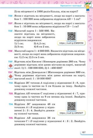 Відношення і пропорції
2) на місцевості в 1000 разів більша, ніж на карті?
726°. Якою є відстань на місцевості, якщо на карті з масшта­
бом 1 : 100 000 вона зображена відрізком АВ = 1 см?
727°. Якою є відстань на місцевості, якщо на карті з масшта­
бом 1 : 10 000 вона зображена відрізком СВ = 1 см?
728°. Масштаб карти 1 : 500 000. Ви­
значте відстань на місцевості,
якщо на карті вона зображена
відрізком завдовжки:
1) 1 см; 3) 4,5 см;
2) 3 см; 4) 6 см 2 мм.
https://learningapps.org/watch?v=piytr4bxc22
https://cutt.ly/C9fSP2N
729°. Масштаб карти 1: 4 000 000. Визначте відстань на місце­
вості, якщо на карті вона зображена відрізком завдовж­
ки: 1) 2 см; 2) 5 см 5 мм.
730°. Відстань між Києвом і Вінницею дорівнює 260 км. Чому
✓йк дорівнює відстань між цими містами на карті, масштаб
якої: 1) 1 : 100 000 000; 2) 1 : 400 000?
731°. Відстань між Донецьком і Житомиром дорівнює 880 км.
Чому дорівнює відстань між цими містами на карті,
масштаб якої: 1 : 10 000 000?
732. Відрізок ВС точкою А поділено у відношенні 3 : 8, при­
чому одна із частин на 5 см більша за іншу. Знайдіть
довжину кожної частини.
733. Відрізок АВ точкою С поділено у відношенні 4 : 7, при­
чому одна із частин на 9 см менша від іншої. Знайдіть
довжину кожної частини.
734. Відрізок ВС завдовжки 48 см
точками А і В поділено у відно­
шенні 5:3:4. Знайдіть довжи­
ну кожної частини.
https://learningapps.org/watch?v=p5tai0roc22
https://cutt.ly/x9fSD0T
735. Відрізок АВ завдовжки 36 см
точками С і В поділено у відношенні 4:3:2. Знайдіть
довжину кожної частини.
167
 