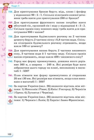 736. Для приготування бронзи беруть мідь, олово і фосфор
у відношенні 90:5:1. Скільки кілограмів кожної речо­
вини треба взяти для приготування 288 кг бронзи?
737. Для приготування фруктового напою потрібно взяти
о яблучний сік, грушевий сік і воду у відношенні 4:3:2.
Скільки грамів соку кожного виду треба взяти для при­
готування 900 г напою?
738. Для приготування будівельного розчину на 2 частини
цементу беруть 2 частини піску і 0,8 частин води. Скіль­
ки кілограмів будівельного розчину отримають, якщо
взяли 100 кг цементу?
739. Для приготування напою беруть 2 частини вишневого
соку, 3 частини води й 1 частину меду. Скільки грамів
напою отримають, якщо взяли 400 г вишневого соку?
740. Город має форму прямокутника, довжина якого дорів­
нює 360 м, а ширина — 240 м. Які розміри буде мати
зображення цього городу на плані, виконаному в масш­
табі 1 : 500?
741. План кімнати має форму прямокутника зі сторонами
20 мм і ЗО мм. Які розміри має кімната, якщо план вико­
нано в масштабі 1 : 300?
742. За картою України (мал. 26) визначте відстань між міс-
тами: 1) Миколаїв і Рівне; 2) Київ і Ужгород; 3) Чернігів
і Одеса; 4) Луганськ і Чернівці.
743. За картою України (мал. 26) визначте відстань між міс-
<ф> тами: 1) Черкаси і Львів; 2) Харків і Івано-Франківськ.
168
 