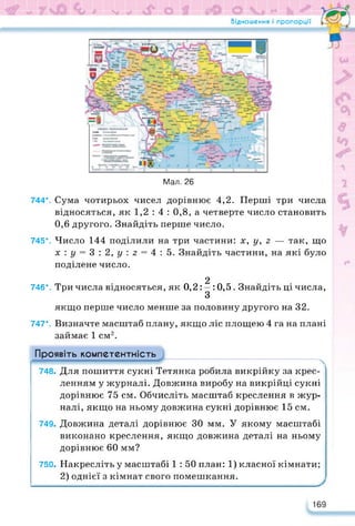 Відношення і пропорції
Мал. 26
744*. Сума чотирьох чисел дорівнює 4,2. Перші три числа
відносяться, як 1,2 : 4 : 0,8, а четверте число становить
0,6 другого. Знайдіть перше число.
745*. Число 144 поділили на три частини: х, у, 2 — так, що
х:у = 3:2,£/:2 = 4:5. Знайдіть частини, на які було
поділене число.
2
746*. Три числа відносяться, як 0,2: —: 0,5. Знайдіть ці числа,
З
якщо перше число менше за половину другого на 32.
747*. Визначте масштаб плану, якщо ліс площею 4 га на плані
займає 1 см2.
Проявіть компетентність
748. Для пошиття сукні Тетянка робила викрійку за крес­
ленням у журналі. Довжина виробу на викрійці сукні
дорівнює 75 см. Обчисліть масштаб креслення в жур­
налі, якщо на ньому довжина сукні дорівнює 15 см.
749. Довжина деталі дорівнює ЗО мм. У якому масштабі
виконано креслення, якщо довжина деталі на ньому
дорівнює 60 мм?
750. Накресліть у масштабі 1 : 50 план: 1) класної кімнати;
2) однієї з кімнат свого помешкання.
169
 
