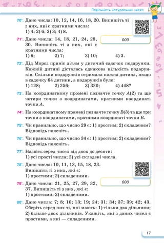 70е.
71е.
72е.
73е.
74е.
75е.
76е.
77е.
78е.
79е.
80е.
Подільність натуральних чисел •
Дано числа: 10, 12, 14, 16, 18, 20. Випишіть ті
з них, які є кратними числа:
1)4; 2) 6; 3)3; 4) 8.
Дано числа: 14, 18, 21, 24, 28, 000
ЗО. Випишіть ті з них, які є
кратними числа:
1)6; 2)7; 3)10; 4)3.
https://learningapps.org/watch?v=pm
Дід Мороз приніс дітям у дитячий садочок подарунки.
Кожній дитині дісталась однакова кількість подарун­
ків. Скільки подарунків отримала кожна дитина, якщо
в садочку 64 дитини, а подарунків було:
1)128; 2)256; 3)320; 4)448?
На координатному промені позначте точку А(2) та ще
чотири точки з координатами, кратними координаті
точкиА.
На координатному промені позначте точку В(3) та ще три
точки з координатами, кратними координаті точки В.
Чи правильно, що число 29 є: 1) простим; 2) складеним?
Відповідь поясніть.
Чи правильно, що число 34 є: 1) простим; 2) складеним?
Відповідь поясніть.
Назвіть серед чисел від двох до десяти:
1) усі прості числа; 2) усі складені числа.
Дано числа: 10, 11, 13, 15, 18, 23.
Випишіть ті з них, які є:
1) простими; 2) складеними.
Дано числа: 21, 25, 27, 29, 32,
https://learningapps.org/watch?v=pa
000
.л
37. Випишіть ті з них, які є:
1) простими; 2) складеними.
Дано числа: 7; 8; 10; 13; 19; 24; 31; 34; 37; 39; 42; 43.
Оберіть серед них ті, які мають: 1) тільки два дільники;
2) більше двох дільників. Укажіть, які з даних чисел є
простими, а які — складеними.
17
 