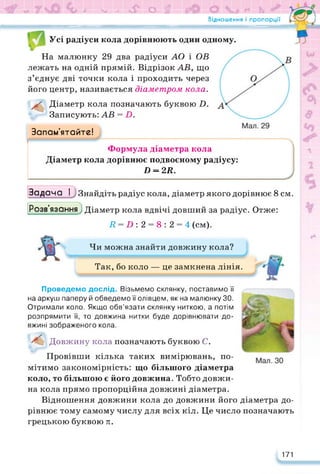 Відношення і пропорції
?Е9ЕЇ НЕ о & &
Усі радіуси кола дорівнюють один одному.
На малюнку 29 два радіуси АО і ОВ
лежать на одній прямій. Відрізок АВ, що
з’єднує дві точки кола і проходить через
його центр, називається діаметром кола.
Діаметр кола позначають буквою 2).
Записують: АВ = Б.
Запам’ятайте!
Формула діаметра кола
Діаметр кола дорівнює подвоєному радіусу:
П = 2Я.
Задача І ) Знайдіть радіус кола, діаметр якого дорівнює 8 см.
Розв'язання) Діаметр кола вдвічі довший за радіус. Отже:
2? = 2) : 2 = 8 : 2 = 4 (см).
Чи можна знайти довжину кола?
Так, бо коло — це замкнена лінія.
Проведемо дослід. Візьмемо склянку, поставимо її
на аркуш паперу й обведемо її олівцем, як на малюнку ЗО.
Отримали коло. Якщо обв’язати склянку ниткою, а потім
розпрямити її, то довжина нитки буде дорівнювати до­
вжині зображеного кола.
Довжину кола позначають буквою С.
Провівши кілька таких вимірювань, по­
мітимо закономірність: що більшого діаметра
коло, то більшою є його довжина. Тобто довжи-
на кола прямо пропорційна довжині діаметра.
Відношення довжини кола до довжини його діаметра до­
рівнює тому самому числу для всіх кіл. Це число позначають
грецькою буквою я.
171
 