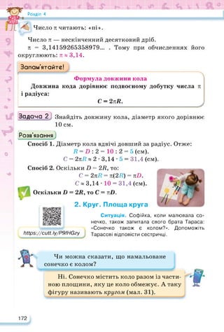 Розділ 4
Число л читають: «пі».
Число л — нескінченний десятковий дріб.
л = 3,14159265358979... . Тому при обчисленнях його
округлюють: л » 3,14.
Запам’ятайте!
Формула довжини кола
Довжина кода дорівнює подвоєному добутку числа л
і радіуса:
С = 2лй.
Задача 2; Знайдіть довжину кола, діаметр якого дорівнює
10 см.
Розв’язання
Спосіб 1. Діаметр кола вдвічі довший за радіус. Отже:
7? = Р : 2 = 10 : 2 = 5 (см).
С = 2л7? « 2 • 3,14 • 5 = 31,4 (см).
Спосіб 2. Оскільки 2) = 27?, то:
С = 2л7? = л(27?) = лР.
С « 3,14 • 10 = 31,4 (см).
= 2Я, то С = лР.
Оскільки І)
2. Круг. Площа круга
коли малювала со-
Мірз://сМ.Іу/Р9/НОгу
Ситуація. Софійка,
нечко, також запитала свого брата Тараса:
«Сонечко також є колом?». Допоможіть
Тарасові відповісти сестричці.
Чи можна сказати, що намальоване
сонечко є колом?
Ні. Сонечко містить коло разом із части­
ною площини, яку це коло обмежує. А таку
фігуру називають кругом (мал. 31).
172
 