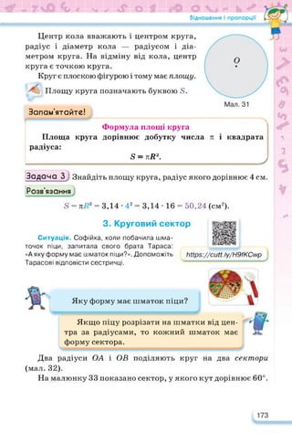л
Центр кола вважають і центром круга,
радіус і діаметр кола — радіусом і діа­
метром круга. На відміну від кола, центр
круга є точкою круга.
Круг є плоскою фігурою і тому має площу.
Площу круга позначають буквою Б.
Запам’ятайте!
Формула площі круга
Площа круга дорівнює добутку числа л і квадрата
радіуса:
5 = лЯ2.
______________________________________________ /
Задача 3 Знайдіть площу круга, радіус якого дорівнює 4 см.
2
2е
Розв’язання
5 = лЯ2 = 3,14 • 42 = 3,14 • 16 = 50,24 (см2).
1
3. Круговий сектор
Ситуація. Софійка, коли побачила шма­
точок піци, запитала свого брата Тараса:
«А яку форму має шматок піци?». Допоможіть
Тарасові відповісти сестричці.
https://docs.google.com/presentation/d/10m8Y1wU7Y
Яку форму має шматок піци?
Ьіїр$://сиіі. Іу/Н9/КСмр
Якщо піцу розрізати на шматки від цен­
тра за радіусами, то кожний шматок має
форму сектора.
Два радіуси ОА і ОБ поділяють круг на два сектори
(мал. 32).
На малюнку 33 показано сектор, у якого кут дорівнює 60°.
 