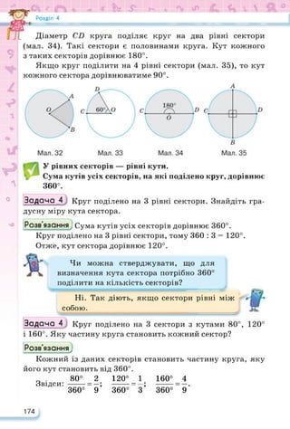 Ofc *
Розділ 4
nt Ж ИЯ
w
9
Діаметр CD круга поділяє круг на два рівні сектори
(мал. 34). Такі сектори є половинами круга. Кут кожного
з таких секторів дорівнює 180°.
Якщо круг поділити на 4 рівні сектори (мал. 35), то кут
кожного сектора дорівнюватиме 90°.
A
О
У рівних секторів — рівні кути.
Сума кутів усіх секторів, на які поділено круг, дорівнює
360°.
чО
Задача 4Круг поділено на 3 рівні сектори. Знайдіть гра­
дусну міру кута сектора.
Розв’язання; Сума кутів усіх секторів дорівнює 360°.
Круг поділено на 3 рівні сектори, тому 360 : 3 = 120°.
Отже, кут сектора дорівнює 120°.
Чи можна стверджувати, що для
визначення кута сектора потрібно 360°
поділити на кількість секторів?
Ні. Так діють, якщо сектори рівні між
собою.
Задача 4 Круг поділено на 3 сектори з кутами 80°, 120°
і 160°. Яку частину круга становить кожний сектор?
Кожний із даних секторів становить частину круга, яку
Розв'язання^
його кут становить від 360°.
о . 80° 2 120° 1
Звідси: ------ = —; -------= —;
360° 9 360° 3
160° 4
360°~ 9’
174
 