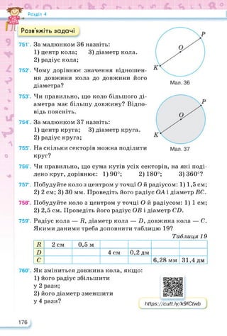 4°^ <ь & l  ft ®
Розділ 4
Розв’яжіть задачі
751’. За малюнком 36 назвіть:
1) центр кола; 3) діаметр кола.
2) радіус кола;
752’. Чому дорівнює значення відношен­
ня довжини кола до довжини його
діаметра?
753’. Чи правильно, що коло більшого ді­
аметра має більшу довжину? Відпо­
відь поясніть.
754’. За малюнком 37 назвіть:
1) центр круга; 3) діаметр круга.
2) радіус круга;
755’. На скільки секторів можна поділити
круг?
756’. Чи правильно, що сума кутів усіх секторів, на які поді­
лено круг, дорівнює: 1)90°; 2)180°; 3)360°?
757°. Побудуйте коло з центром у точці Ой радіусом: 1) 1,5 см;
2) 2 см; 3) ЗО мм. Проведіть його радіус ОА і діаметр ВС.
758°. Побудуйте коло з центром у точці О й радіусом: 1) 1 см;
2) 2,5 см. Проведіть його радіус ОВ і діаметр CD.
759°. Радіус кола — /?, діаметр кола — О, довжина кола — С.
Якими даними треба доповнити таблицю 19?
Таблиця 19
R 2 см 0,5 м
D 4 см 0,2 дм
С 6,28 мм 31,4 дм
Як зміниться довжина кола, якщо:
1) його радіус збільшити
у 2 рази;
2) його діаметр зменшити
у 4 рази? https://cutt. ly/k9fCtwb
https://learningapps.org/watch?v=pkj8so4m522
 