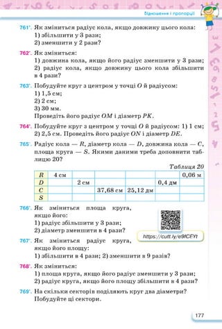 II * V "7 V** Ча • ’ ( г' * ' ЪсУ М1к (У " % * . •-*
Відношення і пропорції
76Г. Як зміниться радіус кола, якщо довжину цього кола:
1) збільшити у 3 рази;
2) зменшити у 2 рази?
Я
762е. Як зміниться:
1) довжина кола, якщо його радіус зменшити у 3 рази;
2) радіус кола, якщо довжину цього кола збільшити
в 4 рази?
763е. Побудуйте круг з центром у точці О й радіусом:
1) 1,5 см;
2) 2 см;
3) ЗО мм.
Проведіть його радіус ОМ і діаметр РК.
764е. Побудуйте круг з центром у точці О й радіусом: 1) 1 см;
2) 2,5 см. Проведіть його радіус СМ і діаметр БЕ.
765е. Радіус кола — /?, діаметр кола — 7), довжина кола — С,
площа круга — 5. Якими даними треба доповнити таб­
лицю 20?
Таблиця 20
п 4 см 0,06 м
Б 2 см 0,4 дм
С 37,68 см 25,12 дм
в
766е. Як зміниться площа круга,
якщо його:
1) радіус збільшити у 3 рази;
2) діаметр зменшити в 4 рази?
767°. Як зміниться радіус круга,
якщо його площу:
https://learningapps.org/watch?v=pnc5wbzwk22
Іііїр$://сии.Іу/е9ЮЕУі
1) збільшити в 4 рази; 2) зменшити в 9 разів?
768е. Як зміниться:
1) площа круга, якщо його радіус зменшити у 3 рази;
2) радіус круга, якщо його площу збільшити в 4 рази?
769е. На скільки секторів поділяють круг два діаметри?
Побудуйте ці сектори.
177
 