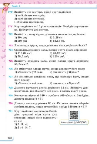 776.
778.
773.
774.
779.
780.
781.
Знайдіть кут сектора, якщо круг поділено:
1) на 5 рівних секторів;
2) на 6 рівних секторів.
Побудуйте ці сектори.
Круг поділено на 10 рівних секторів. Знайдіть кут секто­
ра. Побудуйте цей сектор.
Знайдіть площу круга, довжина кола якого дорівнює:
1) 30л см; 3) 6,28 см;
2) 50л см; 4) 12,56 см.
Яка площа круга, якщо довжина кола дорівнює 8л см?
Обчисліть довжину кола, площа круга якого дорівнює:
1) 113,04 см2; 3) 28,26 см2;
2) 78,5 см2; 4)225лсм2.
Знайдіть довжину кола, якщо площа круга дорівнює
50,24 см2?
Як зміниться площа круга, якщо довжину його кола:
1) збільшити у 2 рази; 2) зменшити у 3 рази?
Як зміниться довжина кола, що обмежує круг, якщо
його площу:
1) збільшити в 4 рази; 2) зменшити в 9 разів?
Діаметр круглого диска дорівнює 12 см. Знайдіть дов­
жину кола, що обмежує цей диск, і площу цього диска.
Колесо на відстані 240 м зробило 400 обертів. Знайдіть
діаметр колеса (л » 3).
Діаметр колеса дорівнює 80 см. Скільки повних обертів
зробить колесо, якщо автомобіль проїде 150 км (л » 3)?
Круг поділено на сектори. Знай­
діть градусні міри кутів цих
секторів, якщо вони відносять­
ся як:
1) 2: 3:4;
2) 2:4: 5: 7.
https://learningapps.org/watch?v=p373df8uj22
https://cutt.ly/h9fCCHD
178
 