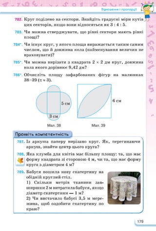 Відношення і пропорції
782. Круг поділено на сектори. Знайдіть градусні міри кутів
цих секторів, якщо вони відносяться як 3 : 4 : 5.
783. Чи можна стверджувати, що рівні сектори мають рівні
площі?
784*. Чи існує круг, у якого площа виражається таким самим
числом, що й довжина кола (найменування величин не
враховувати)?
785*. Чи можна вирізати з квадрата 2 х 2 дм круг, довжина
кола якого дорівнює 9,42 дм?
786*. Обчисліть площу зафарбованих фігур на малюнках
38-39(я^3).
6 см
Проявіть компетентність
-------------------------------------- Л
787. Із аркуша паперу вирізано круг. Як, перегинаючи
аркуш, знайти центр цього круга?
788. Яка клумба для квітів має більшу площу: та, що має
£ форму квадрата зі стороною 4 м, чи та, що має форму
круга з діаметром 4 м?
789. Бабуся пошила нову скатертину на
обідній круглий стіл.
1) Скільки метрів тканини зав­
ширшки 2 м витратила бабуся, якщо
діаметр скатертини — їм?
2) Чи вистачило бабусі 3,5 м мере­
жива, щоб оздобити скатертину по
краю?
179
 
