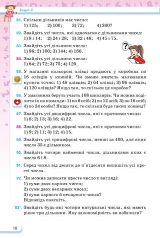 Розділ 2
Скільки дільників має число:
1) 125; 2) 100; 3) 72; 4)300?
82.
83.
84.
Знайдіть усі числа, які одночасно є дільниками чисел:
1)8 і 14; 2) 24 і 28; 3)32 і 48; 4) 45 і 75.
Знайдіть усі дільники числа:
1)96; 2) 100; 3) 144; 4) 180.
Знайдіть усі дільники числа:
1)84;2)72;3) 75; 4) 120.
85. У магазині кольорові олівці продають у коробках по
16 олівців у кожній. Чи зможе вчитель малювання
купити точно: 1) 48 олівців; 2) 64 олівці; 3) 96 олівців;
4) 120 олівців? Якщо так, то скільки це коробок?
86. У змаганнях беруть участь 108 школярів. Чи можна поді-
лити їх на команди: 1) по 6 осіб; 2) по 12 осіб; 3) по 16 осіб;
4) по 24 особи? Якщо так, то скільки буде таких команд?
87. Знайдіть усі двоцифрові числа, які є кратними числа:
1)8; 2) 13; 3)16; 4) 22.
88. Знайдіть усі двоцифрові числа, які є кратними числа:
1)9; 2) 11; 3)12; 4) 15.
89. Знайдіть усі трицифрові числа, менші за 400, для яких
число 35 є дільником.
90. Знайдіть чотири найменші числа, дільниками яких є
числа 6 і 8.
91. Серед чисел від десяти до п’ятдесяти випишіть усі про­
сті числа.
92. Чи можна записати просте число у вигляді:
1) суми двох парних чисел;
2) суми двох непарних чисел;
3) суми парного й непарного числа?
Відповідь поясніть.
93*. Знайдіть будь-які чотири натуральні числа, які мають
рівно три дільники. Яку закономірність ви побачили?
 