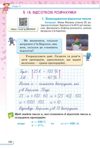л * л
Розділ 4
9
г:;--7
/
V
сь
<Ъ < * & ь Ч О' Ш И
18. ВІДСОТКОВІ РОЗРАХУНКИ
§
ЬПрз://сМ.1у//9/2С0Х
Як визначити, скільки
ватрушок з’їв Карлсон, зна­
ючи, скільки це становить
відсотків?
о
1. Знаходження відсотка числа
Ситуація. Мама Малюка спекла 25 ва­
трушок із сиром. Карлсон з’їв 40 % усіх ватру­
шок. Допоможіть Софійці визначити, скільки
ватрушок з’їв Карлсон.
л
Упорядкувати дані. Скласти та розв’я­
зати пропорцію, урахувавши, що задані
величини — прямо пропорційні.
чО
Щоб знайти число х, яке становить гі відсотків числа а,
складають пропорцію:
якщо
а — 100 %
х — гі %,
то а: х = 100 : гі.
 