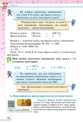 г- ь (С-. V  & °
Як знайти відсоткове відношення
тих учнів 6-Б класу, що брали участь у
змаганнях, до всіх учнів цього класу?
Упорядкувати дані. Скласти та розв’я­
зати пропорцію, урахувавши, що задані
величини — прямо пропорційні.
Всього у класі:
Брали участь:
124 учн.
118 учн.
— 100 %
_ ?
Нехай х — відсоток учнів, які брали участь у змаганнях.
Тоді складаємо пропорцію: 18 : 24 = х : 100.
Звідси: х = (18 • 100): 24,
х=75.
Отже, 75 % учнів 6-Б класу брали участь у спортивних
змаганнях.
Щоб знайти відсоткове відношення двох чисел а і Ь
складають пропорцію:
якщо а :Ь = 100 : х.
Чи правильно, що для знаходжен­
ня відсоткового відношення чисел а і Ь
можна скласти обернене відношення
цих чисел і помножити його на 100?
>в-е===^=^===^=^^^====
Так. Це випливає з основної властивості
пропорції.
4. Знаходження зміни відсотка за зміною числа
https://docs.google.com/presentation/d/14RtO8olmINH_ifXgv4Mn_jUUh8AW6UYJ/edit?usp=sharing&ouid=100628692595277716064&rtpof=true&sd=true
0іїр8://сиії.Іу/сІ9/8Е2С)
Ситуація. Бджоли за день принесли до
вулика 2 кг меду. Наступного дня вони пра­
цювали краще й зібрали 2,5 кг меду. Допо­
можіть пасічникові визначити, на скільки від­
сотків більше зібрали меду бджоли за другий
день.
 