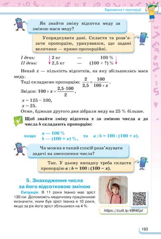 ЇЗ' и» 7 ЧаО ₽ МнВ О ійт (Р© <* і- х ИЕ
Відношення і пропорції
Як знайти зміну відсотка меду за
зміною маси меду?
Упорядкувати дані. Скласти та розв’я­
зати пропорцію, урахувавши, що задані
величини — прямо пропорційні.
I день:
II день:
2 кг
2,5 кг
— 100% І
— (100 + ?)%^
Нехай х — кількість відсотків, на яку збільшилась маса
меду.
Тоді складаємо пропорцію:
2 100
Звідси: 100 + х =
2,5100
2
2,5 1004-х
х = 125 - 100,
х = 25.
Отже, бджоли другого дня зібрали меду на 25 % більше.
Щоб знайти зміну відсотка х за зміною числа а до
числа Ь складають пропорцію:
якщо
а — ЮО %
Ь — (100 4-х) %,
а :Ь = 100 : (100 + х).
Чи можна в такий спосіб розв’язувати
задачі на зменшення числа?
Так. У цьому випадку треба скласти
пропорцію а :Ь= 100 : (100 — х).
5. Знаходження числа
за його відсотковою зміною
Ситуація. В 11 років Іванко має зріст
130 см. Допоможіть медичному працівникові
визначити, яким був зріст Іванка в 10 років,
якщо за рік його зріст збільшився на 4 %.
ЬНр8://сМ.Іу/49/4ЕрІ
5
193
 