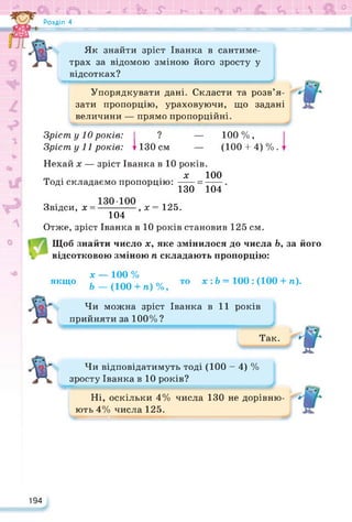 * О <ъ -г * к & Г- Ь <4 V  °
Розділ 4
Як знайти зріст Іванка в сантиме­
трах за відомою зміною його зросту у
відсотках?
^■■■■■■■ммнмммнммиммми IIIІ
Упорядкувати дані. Скласти та розв’я­
зати пропорцію, ураховуючи, що задані
величини — прямо пропорційні.
Зріст у 10 років: І ? — 100%,
Зріст у 11 років: 1130 см — (100 4-4)%.
Нехай х — зріст Іванка в 10 років.
т . . х 100
Тоді складаємо пропорцію: -----=------
130 104
Звідси, х = І--- , х = 125.
104
Отже, зріст Іванка в 10 років становив 125 см.
Щоб знайти число х, яке змінилося до числа Ь, за його
відсотковою зміною п складають пропорцію:
х — 100% , /1АЛ. Ч
якщо , у-- лл . х о/ то х • Ь = 100 : (100 4- п).
Ь — (100 4- п) %,
Чи можна зріст Іванка в 11 років
прийняти за 100% ?
Так.
і-
Чи відповідатимуть тоді (100-4) %
зросту Іванка в 10 років?
Ні, оскільки 4% числа 130 не дорівню­
ють 4% числа 125.
194
 