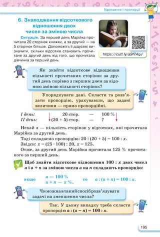 Відношення і пропорції
6. Знаходження відсоткового
відношення двох
чисел за зміною числа
Ситуація. За перший день Марійка про­
читала 20 сторінок книжки, а за другий — на
5 сторінок більше. Допоможіть її дідусеві ви­
значити, скільки відсотків становить прочи­
тане за другий день від того, що прочитала
дівчинка за перший день.
Ьіїрз://сМ. Іу/а9/7Ар9
Як знайти відсоткове відношення
кількості прочитаних сторінок за дру­
гий день порівно з першим днем за відо­
мою зміною кількості сторінок?
Упорядкувати дані. Скласти та розв’я­
зати пропорцію, урахувавши, що задані
величини — прямо пропорційні.
I день:
II день:
І 20 стор.
! (20 4- 5) стор.
— 100 %
__ 9
Нехай х — кількість сторінок у відсотках, які прочитала
Марійка за другий день.
Тоді складаємо пропорцію: 20 : (20 4- 5) = 100 : х.
Звідси: х = (25 • 100): 20, х = 125.
Отже, за другий день Марійка прочитала 125 % прочита­
ного за перший день.
Щоб знайти відсоткове відношення 100 : х двох чисел
а і а + ті за зміною числа а на ті складають пропорцію:
якщо
а — 100 %
а 4- ті — х %,
то а : (а 4- ті) = 100 : х.
Чиможнавтакийспосіб розв’язувати
задачі на зменшення числа?
Так. У цьому випадку треба скласти
пропорцію а : (а — ті) = 100 : х.
195
 