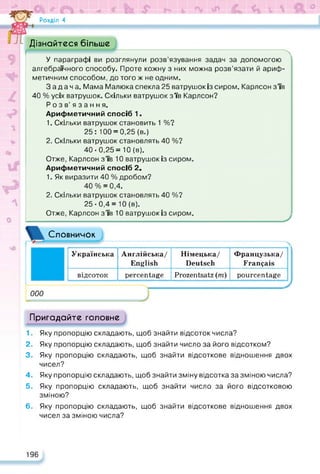 Розділ 4
Дізнайтеся більше
У параграфі ви розглянули розв’язування задач за допомогою
алгебраїчного способу. Проте кожну з них можна розв’язати й ариф­
метичним способом, до того ж не одним.
Задача. Мама Малюка спекла 25 ватрушок із сиром. Карлсон з’їв
40 % усіх ватрушок. Скільки ватрушок з’їв Карлсон?
Розв’язання.
Арифметичний спосіб 1.
1. Скільки ватрушок становить 1 %?
25: 100 = 0,25 (в.)
2. Скільки ватрушок становлять 40 %?
40-0,25= 10 (в).
Отже, Карлсон з’їв 10 ватрушок із сиром.
Арифметичний спосіб 2.
1. Як виразити 40 % дробом?
40 % = 0,4.
2. Скільки ватрушок становлять 40 %?
25-0,4 =10 (в).
Отже, Карлсон з’їв 10 ватрушок із сиром.
Словничок
000
Українська Англійська/
English
Німецька/
Deutsch
Французька/
Français
відсоток percentage Prozentsatz (m) pourcentage
Пригадайте головне
1. Яку пропорцію складають, щоб знайти відсоток числа?
2. Яку пропорцію складають, щоб знайти число за його відсотком?
3. Яку пропорцію складають, щоб знайти відсоткове відношення двох
чисел?
4. Яку пропорцію складають, щоб знайти зміну відсотка за зміною числа?
5. Яку пропорцію складають, щоб знайти число за його відсотковою
зміною?
6. Яку пропорцію складають, щоб знайти відсоткове відношення двох
чисел за зміною числа?
196
 