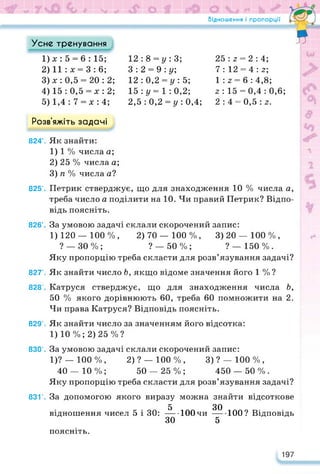 Відношення і пропорції •
я
Усне тренування
1) х: 5 = 6 : 15;
2) 11 :х = 3: 6;
3) х : 0,5 = 20:2;
4) 15 : 0,5 = х : 2;
5) 1,4: 7 = х: 4;
12 : 8 = у : 3;
З : 2 = 9 : у;
12 : 0,2 = у : 5;
15 : у = 1 : 0,2;
2,5 : 0,2 = у : 0,4;
25:3 = 2:4;
7 : 12 = 4 : з;
1 : з = 6 : 4,8;
з: 15 = 0,4:0,6;
2:4 = 0,5 : з.
Розв’яжіть задачі
824’. Як знайти:
1) 1 % числа а;
2) 25 % числа а;
3) п % числа а?
825’. Петрик стверджує, що для знаходження 10 % числа а,
треба число а поділити на 10. Чи правий Петрик? Відпо­
відь поясніть.
826'. За умовою задачі склали скорочений запис:
1) 120 — 100 %, 2) 70 — 100 %, 3) 20 — 100 % ,
? — 30%; ?_ 50%; ? —150%.
Яку пропорцію треба скласти для розв’язування задачі?
827’. Як знайти число Ь, якщо відоме значення його 1 % ?
828’. Катруся стверджує, що для знаходження числа Ь,
50 % якого дорівнюють 60, треба 60 помножити на 2.
Чи права Катруся? Відповідь поясніть.
829’. Як знайти число за значенням його відсотка:
1)10%; 2)25%?
830’. За умовою задачі склали скорочений запис:
1)? _ ЮО %, 2) ? — 100 % , 3) ? — 100 % ,
40 — Ю %; 50 — 25 % ; 450 — 50 % .
Яку пропорцію треба скласти для розв’язування задачі?
831’. За допомогою якого виразу можна знайти відсоткове
5 ЗО
відношення чисел 5 і ЗО:---- 100 чи----- 100? Відповідь
ЗО 5
поясніть.
197
 