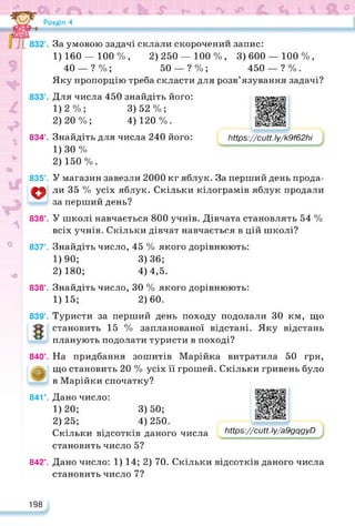 834°. Мрв^/сиН.Іу/к9/62іїі
2) 250 — 100 %, 3) 600 — 100 %,
50 — ? % ; 450 — ? % .
https://learningapps.org/watch?v=p1ruwunja22
О
чО
835°.
о
836е.
837е.
838е.
840е.
841е.
За умовою задачі склали скорочений запис:
1) 160 — 100%,
40 — ? %;
Яку пропорцію треба скласти для розв’язування задачі?
Для числа 450 знайдіть його:
1) 2%; 3)52%;
2) 20%; 4)120%.
Знайдіть для числа 240 його:
1) ЗО %
2) 150%.
У магазин завезли 2000 кг яблук. За перший день прода­
ли 35 % усіх яблук. Скільки кілограмів яблук продали
за перший день?
У школі навчається 800 учнів. Дівчата становлять 54 %
всіх учнів. Скільки дівчат навчається в цій школі?
Знайдіть число, 45 % якого дорівнюють:
1) 90; 3)36;
2) 180; 4)4,5.
Знайдіть число, ЗО % якого дорівнюють:
1) 15; 2)60.
Туристи за перший день походу подолали ЗО км, що
становить 15 % запланованої відстані. Яку відстань
планують подолати туристи в поході?
На придбання зошитів Марійка витратила 50 грн,
що становить 20 % усіх її грошей. Скільки гривень було
в Марійки спочатку?
Дано число:
1)20;
2) 25;
Скільки відсотків даного числа
становить число 5?
3) 50;
4) 250.
https://learningapps.org/watch?v=p1ruwunja22
842е.
Мр$://сиП. ly/a9gqgyD
Дано число: 1) 14; 2) 70. Скільки відсотків даного числа
становить число 7?
198
 