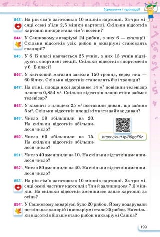 »> УчО 9 SJ.se! О f tf1© О e* L и*
Відношення і пропорції
843°. На рік сім’я заготовила 10 мішків картоплі. За три мі-
сяці осені з’їли 2,5 мішки картоплі. Скільки відсотків
картоплі використала сім’я восени?
844°. У Сашковому акваріумі 24 рибки, з них 6 — скалярії.
Скільки відсотків усіх рибок в акваріумі становлять
скалярії?
845°. У 6-Б класі навчається 25 учнів, з них 15 учнів відві­
дують спортивні секції. Скільки відсотків спортсменів
у 6-Б класі?
846°. У квітковий магазин завезли 150 троянд, серед них —
60 білих. Скільки відсотків становлять білі троянди?
847°. На стіні, площа якої дорівнює 14 м2 повісили телевізор
площею 0,854 м2. Скільки відсотків площі стіни займає
телевізор?
848’. У кімнаті з площею 25 м2 поставили диван, що зайняв
5 м2. Скільки відсотків площі кімнати займає диван?
849°. Число 50 збільшили на 20.
На скільки відсотків збільши­
лося число?
850°. Число 60 збільшили на 15.
На скільки відсотків збільши­
лося число?
https://learningapps.org/watch?v=pqn54z4ja22
https://cutt.ly/R9gqE9z
851’. Число 40 зменшили на 10. На скільки відсотків зменши­
лося число?
852’. Число 80 зменшили на 40. На скільки відсотків зменши­
лося число?
853’. На рік сім’я заготовила 10 мішків картоплі. За три мі-
сяці осені частину картоплі з’їли й залишилося 7,5 міш­
ків. На скільки відсотків зменшився запас картоплі за
осінь?
У Сашковому акваріумі було 20 рибок. Йому подарували
ще кілька скалярій і в акваріумі стало 25 рибок. На скіль­
ки відсотків більше стало рибок в акваріумі Сашка?
199
 