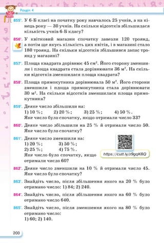 У 6-Б класі на початку року навчалось 25 учнів, а на кі­
нець року — ЗО учнів. На скільки відсотків збільшилася
кількість учнів 6-Б класу?
У квітковий магазин спочатку завезли 120 троянд,
а потім ще якусь кількість цих квітів, і в магазині стало
180 троянд. На скільки відсотків збільшився запас тро­
янд у магазині?
Площа квадрата дорівнює 45 см2. Його сторону зменши­
ли і площа квадрата стала дорівнювати 36 м2. На скіль­
ки відсотків зменшилася площа квадрата?
Площа прямокутника дорівнювала 50 м2. Його сторони
зменшили і площа прямокутника стала дорівнювати
ЗО м2. На скільки відсотків зменшилася площа прямо­
кутника?
Деяке число збільшили на:
1)10%; 2)20%; 3)25%; 4)50%.
Яке число було спочатку, якщо отримали число 33?
Деяке число збільшили на 25 %
Яке число було спочатку?
й отримали число 50.
Деяке число зменшили на:
1) 20%; 3)50%;
2) 25%; 4)75%.
Яке число було спочатку, якщо
отримали число 60?
https://learningapps.org/watch?v=pk2kg6mkk22
https://cutt.ly/z9gqKBQ
Деяке число зменшили на 10 % й отримали число 45.
Яке число було спочатку?
Знайдіть число, після збільшення якого на 20 %
отримано число: 1) 84; 2) 240.
Знайдіть число, після збільшення якого на 60 %
отримано число 640.
Знайдіть число, після зменшення якого на 80
855’.
856°.
«
857°.
858°.
859°.
860°.
861’.
862’.
863’.
864’.
865°.
200
отримано число:
1)60; 2) 140.
 