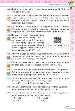 Відношення і пропорції
866°. Знайдіть число, після зменшення якого на ЗО
отримано число 28.
867°. В один вулик бджоли за день принесли на 15 % менше
1 меду, ніж у другий. Скільки кілограмів меду принесли
бджоли в перший вулик, якщо в другий вулик вони
принесли 2,3 кг меду?
868°. Смартфон у Богдана на 20 % дорожчий, ніж у Тараса.
Скільки гривень коштує смартфон Тараса, якщо за
смартфон Богдана його батьки заплатили 6000 грн?
869°. За один місяць у магазині про-
дали товарів на певну суму, а
за наступний — на 8 % менше.
На яку суму продали товару
в магазині за перший місяць,
якщо за другий місяць його було
https://learningapps.org/watch?v=pdfjtys8c22
їііір8://сМ. Іу/89дд7Ьа
продано на суму 46 000 грн?
Квитки в цирк за місяць подорожчали на 20 % . Скільки
гривень коштував квиток у цирк, якщо після подорож­
чання він став коштувати 60 грн?
871°. Скільки гривень коштував товар, якщо після підвищен­
ня його ціни на 15 % він став коштувати 690 грн.
872е. У банку на вклади громадян нараховують 7 % річних.
Скільки гривень було покладено на рахунок у банк,
якщо через рік на рахунку стало 12 840 грн?
873°. Число 50 збільшили на а. Знайдіть відсоткове відношен­
ня числа 50 й отриманого числа, якщо:
1) а = 10; 2) а = 5; 3) а = 25; 4) а = ЗО.
874е. Число 25 збільшили на а. Знайдіть відсоткове відношен­
ня отриманого числа і числа 25, якщо а = 15.
875°. Число 24 зменшили на Ь. Знайдіть відсоткове відношен­
ня отриманого числа і числа 24, якщо:
1) 6 = 12; 3)6 = 15,6;
2) 6 = 6; 4) 6 = 8,7.
201
 