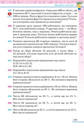 Відношення і пропорції
У магазин привезли фрукти. Серед них 400 кг яблук, що
Гл*-—d
887.
становить 20 % загальної кількості фруктів, а груш — на
100 кг менше. Решту фруктів становили сливи. Скільки
всього кілограмів фруктів привезли до магазину? Скіль­
ки кілограмів слив привезли до магазину?
888. У першому цеху працює 180 робітників, що становить
45 % усіх робітників заводу. У другому цеху — на 50 ро­
бітників менше, ніж у першому. Решта робітників пра­
цює в третьому цеху. Скільки всього робітників працює
на заводі? Скільки робітників працює в третьому цеху?
889. Тетянка прочитала 80 сторінок книжки, після чого їй
залишилося прочитати ще 120 сторінок. Скільки відсот­
ків усіх сторінок книжки прочитала Тетянка?
890. Токар до обіду обточив 13 деталей, а після обіду —
12 деталей. Скільки відсотків усіх деталей обточив то­
кар після обіду?
891. Порівняйте відсоткове відношення пар чисел:
1) 12 і 4 та 15 ІЗ;
2) 8 і 40 та 5 і 25.
892. Порівняйте відсоткове відношення пар чисел:
15 і 10 та 9 і 6.
893. Сторони прямокутника дорівнюють 8 см і 10 см. Кожну
його сторону збільшили на 50 % . Як змінився периметр
прямокутника?
894. Сторони прямокутника дорівнюють 16 см і 24 см. Кожну
його сторону збільшили на 25 % . Як змінився периметр
прямокутника?
895. Число 60 збільшили на 25 %, а потім ще на 15 %.
Яке число отримали?
896. Число 64 зменшили на 25 %, а потім ще на 35 %.
Яке число отримали?
897. Число 48 збільшили на 55 % , а потім зменшили на 15 % .
Яке число отримали?
203
 