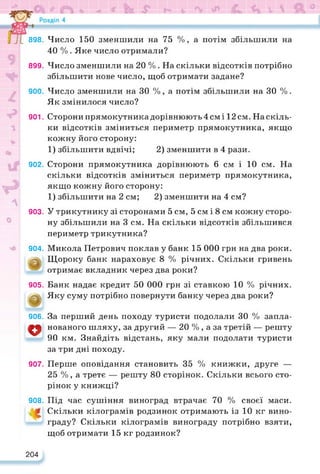 898.
899.
900.
901.
902.
903.
904.
о
905.
@
906.
о
907.
908.
Число 150 зменшили на 75 %, а потім збільшили на
40 % . Яке число отримали?
Число зменшили на 20 % . На скільки відсотків потрібно
збільшити нове число, щоб отримати задане?
Число зменшили на ЗО %, а потім збільшили на ЗО %.
Як змінилося число?
Сторони прямокутника дорівнюють 4 см і 12 см. На скіль­
ки відсотків зміниться периметр прямокутника, якщо
кожну його сторону:
1) збільшити вдвічі; 2) зменшити в 4 рази.
Сторони прямокутника дорівнюють 6 см і 10 см. На
скільки відсотків зміниться периметр прямокутника,
якщо кожну його сторону:
1) збільшити на 2 см; 2) зменшити на 4 см?
У трикутнику зі сторонами 5 см, 5 см і 8 см кожну сторо­
ну збільшили на 3 см. На скільки відсотків збільшився
периметр трикутника?
Микола Петрович поклав у банк 15 000 грн на два роки.
Щороку банк нараховує 8 % річних. Скільки гривень
отримає вкладник через два роки?
Банк надає кредит 50 000 грн зі ставкою 10 % річних.
Яку суму потрібно повернути банку через два роки?
За перший день походу туристи подолали ЗО % запла­
нованого шляху, за другий — 20 %, а за третій — решту
90 км. Знайдіть відстань, яку мали подолати туристи
за три дні походу.
Перше оповідання становить 35 % книжки, друге —
25 %, а третє — решту 80 сторінок. Скільки всього сто­
рінок у книжці?
Під час сушіння виноград втрачає 70 % своєї маси.
Скільки кілограмів родзинок отримають із 10 кг вино­
граду? Скільки кілограмів винограду потрібно взяти,
щоб отримати 15 кг родзинок?
204
 