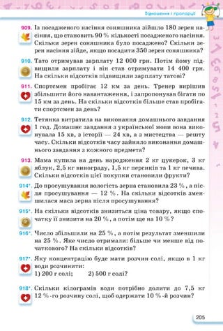 Відношення і пропорції
909.
911.
о
912.
о
913.
Із посадженого насіння соняшника зійшло 180 зерен на-
сіння, що становить 90 % кількості посадженого насіння.
Скільки зерен соняшника було посаджено? Скільки зе­
рен насіння зійде, якщо посадити 350 зерен соняшника?
Тато отримував зарплату 12 000 грн. Потім йому під­
вищили зарплату і він став отримувати 14 400 грн.
На скільки відсотків підвищили зарплату татові?
Спортсмен пробігає 12 км за день. Тренер вирішив
збільшити його навантаження, і запропонував бігати по
15 км за день. На скільки відсотків більше став пробіга­
ти спортсмен за день?
Тетянка витратила на виконання домашнього завдання
1 год. Домашнє завдання з української мови вона вико­
нувала 15 хв, з історії — 24 хв, а з мистецтва — решту
часу. Скільки відсотків часу зайняло виконання домаш­
нього завдання з кожного предмета?
Мама купила на день народження 2 кг цукерок, 3 кг
яблук, 2,5 кг винограду, 1,5 кг персиків та 1 кг печива.
Скільки відсотків цієї покупки становили фрукти?
914*. До просушування вологість зерна становила 23 % , а піс­
ля просушування — 12 %. На скільки відсотків змен­
шилася маса зерна після просушування?
На скільки відсотків знизиться ціна товару, якщо спо-
915*.
д чатку її знизити на 20 % , а потім ще на 10 % ?
916*. Число збільшили на 25 %, а потім результат зменшили
на 25 %. Яке число отримали: більше чи менше від по­
чаткового? На скільки відсотків?
Яку концентрацію буде мати розчин солі, якщо в 1 кг
води розчинити:
1) 200 г солі; 2) 500 г солі?
917*.
918*.
о
Скільки кілограмів води потрібно долити до 7,5 кг
12 % -го розчину солі, щоб одержати 10 % -й розчин?
205
 