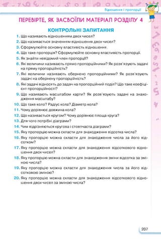 ч» 7 * V м» О О Ь У
Відношення і пропорції
ПЕРЕВІРТЕ, ЯК ЗАСВОЇЛИ МАТЕРІАЛ РОЗДІЛУ 4
КОНТРОЛЬНІ ЗАПИТАННЯ
1. Що називають відношенням двох чисел?
2. Що називається значенням відношення двох чисел?
3. Сформулюйте основну властивість відношення.
4. Що таке пропорція? Сформулюйте основну властивість пропорції.
5. Як знайти невідомий член пропорції?
6. Які величини називають прямо пропорційними? Як розв’язують задачі
на пряму пропорційність?
7. Які величини називають обернено пропорційними? Як розв’язують
задачі на обернену пропорційність?
8. Які задачі відносять до задач на пропорційний поділ? Що таке коефіці­
єнт пропорційності?
9. Що називають масштабом карти? Як розв’язують задачі на знахо­
дження масштабу?
10. Що таке коло? Радіус кола? Діаметр кола?
11. Чому дорівнює довжина кола?
12. Що називається кругом? Чому дорівнює площа круга?
13. Для чого потрібні діаграми?
14. Чим відрізняються кругова і стовпчаста діаграми?
15. Яку пропорцію можна скласти для знаходження відсотка числа?
16. Яку пропорцію можна скласти для знаходження числа за його від­
сотком?
17. Яку пропорцію можна скласти для знаходження відсоткового відно­
шення двох чисел?
18. Яку пропорцію можна скласти для знаходження зміни відсотка за змі­
ною числа?
19. Яку пропорцію можна скласти для знаходження числа за його від­
сотковою зміною?
20. Яку пропорцію можна скласти для знаходження відсоткового відно­
шення двох чисел за зміною числа?
207
 