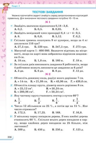 Розділ 4
ТЕСТОВІ ЗАВДАННЯ
Уважно прочитайте задачі і знайдіть серед запропонованих відповідей
правильну. Для виконання тестового завдання потрібно 10-15 хв.
№ 1
Г. Знайдіть значення відношення 0,18 : 3,6.
А. 0,2. Б. 0,5. В. 0,05. Г. 5.
2°. Знайдіть невідомий член пропорції 6,4 : х = 4 : 0,5.
А. 8. Б. 0,8. В. 5,12. Г. 0,2.
3°. Скільки гривень коштують 9 кг цукерок, якщо за4 кг
заплатили 110 грн?
А. 27,5 грн. Б. 220 грн. В. 247,5 грн. Г. 275 грн.
4. Масштаб карти 1 : 600 000. Визначте відстань на місце­
вості, якщо на карті вона зображена відрізком завдовж­
ки 3 см.
А. 18 км. Б. 1,8 км. В. 180 м. Г. 18 м.
5*. За скільки днів виконають завдання 8 робітників, якщо
4 робітники можуть виконати це завдання за 6 днів?
А. Здн. Б. бдн. В. 8дн. Г. 12 дн.
№2
Г. Обчисліть довжину кола, радіус якого дорівнює 7 см.
А. « 14 см. Б. ~ 21,98 см. В. » 43,96 см. Г.» 439,6 см.
2°. Обчисліть площу круга, діаметр якого дорівнює 8 см.
А. ® 25,12 см2. В. ~ 50,24 см.
Б. « 200,96 см2. Г. « 50,24 см2.
3°. Яку частину круга становить сектор з кутом 60°?
А.-. Б.—. В.—. Г. і.
3 3 6 2
4. Число 12 збільшили на 25 %, а потім ще на 15 %. Яке
число отримали?
А. 172,5. Б. 17,25. В. 168. Г. 16,8.
5*. У міському парку посадили дерева. З них хвойні дерева
становлять 60 %. Скільки всього дерев посадили в пар­
ку, якщо хвойних дерев посадили на 25 більше, ніж
листяних?
А. 500 д. Б. 450 д. В. 250 д. Г. 125 д.
208
 