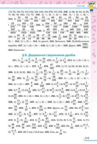 Відповіді
17) 75; 19) 72; 21) 120; 23) 140; 25) 270; 27) 420. 338. 1) 36; 3) 10; 5) 20;
7) 56; 9) 105; 11) 72. 340. 1) <; 3) >; 5) >. 341. 1)
60 . 33 25
— і —; 0 —
405 405 945
33 _ 585
1500
44
і —; 3)
150
—. 349. —, —.352. 1) <;
12 18 18
344. 1)
25 . 33
120
; 3)
120
185
750
35
1
85 .
500 1
<; 2) >; 3) <.
• 33 оч 21
і —; 9)
945
66
1500
460 255 .
960’ 960 1
13 14
22
—; 5)
500
. 345. 1) 121
192
. 346. 1) 40
22
750
45
1323 ‘ 150 ’
44 92 17 . 78
54 ’ 96 ’ 96 1 96 '
1
1
; 3)
192
105
150
1
270
240
1620
156
960
22
і2то;11)
і^;7)
1620 1323
347. 1)^ Лі
54 54
3) <. 353. 1) >; 3) <. 354. Із другої. 355. Зеленого. 356. Хлібобулочних
виробів. 357. 1) <; 2) >; 3) >. 358. 1) <; 2) <; 3) >. 359. Друге. 360. .
1002
348.
364. Однаково.
. 383. 1) >; 2) <; 3) >; 4) =
§ 8. Додавання і віднімання дробів
7 5 9 10 7 1
371. 1) —; 3)-; 5) —; 7) — . 372. 1) — ; 3) 1-. 373. 1) <; 2) >; 3) <;
10 6 14 27 12 9
4) =. 374. 1) <;2)=. 377. 1—. 378. — .379. 1) 17;2) 29; 3) 38; 4) 51.
21 100
7 99 1 99 1
380. 1) 3; 2) 31. 381. 1) 2) -; 3) 4) - ; 5) -; 6) -; 7)
8) —. 382. 1) —; 2) —; 3) —; 4) —
98 21 64 78 100
384. 1) =; 2) с. 387. -. 388. — . 389. 1) 11-; 3) 9— ; 5) 11 —; 7) 6— .
З 100 3 27 50 22
390. 1) 7 — ; 2) 14— . 391. 1) 7—; 3) 10 —; 5) 12—. 392.1) 8—; 2) 12 — :
14 26 21 4 25 12 12
3) 11—. 393. 1) =; 3) =. 394. 1) =; 2) <. 395. 1) -; 3) 1— ; 5) 3—; 7) 2— .
21 7 65 14 75
1) —; 2) —. 397. 1) >; 3) <. 398. 1) <; 3) <. 399. 2— . 400. 1—.
12 18 55 20
24 4 2-^і- Ме 404. Друге, на — . 405. На 27— грн.
27 100 12 5
3) 1—. 407. 1) 2—; 3) 1— . 410. 1) 1—. 411. 1) 1—.
16 14 24 90 72
8 __ 5 _ 97 . 414. 1) 25; 3) 7; 5) — . 415. 1) 17;
15
151 71 53 1
— .419. 1—.420. 1 —. 421. На —.422.
' 40 78 192 78 132 64
2) — . 423. 28,7 грн і 12,3 грн. 425. Син, на —
а 10
396.
401.
406.
412.
18
— . 402. — т. 403. 2
25
1) 1—;
12
1}її;3) . 413. 1) —; 3)
105 6 225
29 43 ллгг 151 _ .71
3) —.416. —.417.
40 78
42’
74
1)^1;
а
хв.
213
 