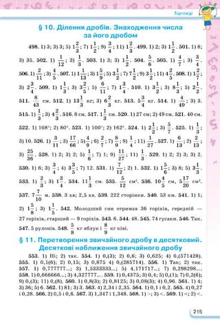 Відповіді / ГІ
§ 10. Ділення дробів. Знаходження числа
за його дробом
498. 1) 3; 3) 3; 5) 1—; 7) 1— ; 9) — ; 11) 1— . 499. 1) 2; 3) 1і. 501. 1) 8;
3 2 4 3 2
3) 35. 502. 1) —; 3) і. 503. 1) 3; 3) 11. 504. -. 505. 1) -; 3) -.
12 3 2 6 7 4
506.1) —; 3) -. 507.1) 1—; 3) 1—; 5)3—; 7) 7і; 9) ЗІ;11) 4-, 508.1) 1-;
11 5 13 9 2 2 2 5 7
3 1263 111
3) 2-, 509. 1) 1-; 3) 3-; 5) —;7) 1-. 510. 1) 3-; 3) 8-; 5) 2-.
4 3 5 11 4 2 3 2
511. — см. 512. 1) 13— кг; 3) 6- кг. 513. 5- кг. 514. 1) —; 3) 3.
43 3 3 4 49
515.1) — ; 3) 4-, 516. 8см. 517. 1- см.520. 1)27 см; 2)49см. 521. 40см.
3 3 З
522. 1) 108°; 2) 80°. 523. 1) 100°; 2) 162°. 524. 1) 2^; 3) 525. 1) і;
3) 10. 526. 1) — ; 3) — ; 5) — ; 6) — ; 7) — ; 9) — ; 11) — . 527. 1) —; 2) —;
11 66 9 7 9 4 27 13 12
3) — . 528. 1) 2; 3) 2; 5) і; 7) 1; 9) —; 11) і. 529. 1) 2; 2) 3; 3) 2.
36 6 27 З
1) 6; 3) — ; 4) З—; 7) 12. 531. 1) —; 2) 1. 532.
4 5 12
1) —; 3) 1-. 534. 11- см. 535. — см2. 536.
3 4 3 12
7
7— м. 538. З хв; 2,5 хв. 539. 222 сторінки. 540. 53 км. 541. 1) 1;
5 1
2) 1—; 3) 1-. 542. Молодший син отримав 36 горіхів, середній —
8 5
27 горіхів, старший — 9 горіхів. 543. 6. 544. 48. 545. 74 гусаки. 546. Так.
5 8
547. 5 рулонів. 548. — кг яблук і — кг ківі.
13’ ' 13’
530.
533.
537.
1) 1—; 3) 8; 5) 3^.
6 З
1П4 = 17 2
10— см, 5— см2.
5 20
§11. Перетворення звичайного дробу в десятковий.
Десяткові наближення звичайного дробу
553. 1) Ні; 2) так. 554. 1) 0,(3); 2) 0,6; 3) 0,625; 4) 0,(571428).
555. 1) 0,1(6); 2) 0,15; 3) 0,875 4) 0,(285714). 556. 1) Так; 2) так.
557. 1) 0,777777...; 3) 1,5333333...; 5) 4,171717...; 7) 0,298298....
558. 1) 0,666666...; 3) 4,327777.... 559. 1) 0,4375; 3) 0,4; 5) 0,(1); 7) 0,2(6);
9) 0,(3); 11) 0,(8). 560. 1) 0,8(3); 2) 0,8125; 3) 0,08(3); 4) 0,96. 561. 1) 4;
3) 36; 5) 6. 562. 1) 81; 3) 3. 563. 4) 2,34 і 2,35. 564. 1) 0,1 і 0,2. 565. 4) 0,27
і 0,28. 566. 2) 0,5 і 0,6. 567. 3) 1,347 і 1,348. 568.1) >; 3) <. 569.1) <; 2) <.
215
 