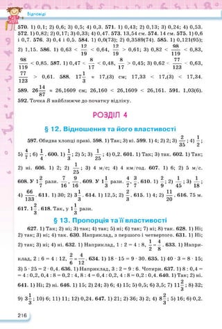 Відповіді
570. 1) 0,1; 2) 0,6; 3) 0,5; 4) 0,3. 571. 1) 0,43; 2) 0,13; 3) 0,24; 4) 0,53.
572. 1) 0,82; 2) 0,17; 3) 0,33; 4) 0,47. 573. 13,54 см. 574. 14 см. 575. 1) 0,6
і 0,7. 576. 3) 0,4 і 0,5. 584. 1) 0,0(73); 2) 0,3589(74). 585. 1) 0,121(95);
12 12 98
2) 1,15. 586. 1) 0,63 < — < 0,64, — > 0,61; 3) 0,82 < — < 0,83,
19 19 119
98 8 8 77
----- < 0,85. 587. 1) 0,47 < — < 0,48, — > 0,45; 3) 0,62 < ----- < 0,63,
119 17 17 123
77
123
> 0,61. 588. « 17,(3) см; 17,33 < 17,(3) < 17,34.
589. 26 — « 26,1609 см; 26,160 < 26,1609 < 26,161. 591. 1,03(6).
87
592. Точка В найближче до початку відліку.
РОЗДІЛ 4
§ 12. Відношення та його властивості
2 1
597. Обидва хлопці праві. 598.1) Так; 3) ні. 599. 1) 4; 2) 2; 3) — ; 4) - ;
35 2
5) І; 6) і . 600. 1) і; 2) 5; 3) — ; 4) 0,2. 601. 1) Так; 3) так. 602. 1) Так;
‘4 3 25
2) ні. 606. 1) 2; 2) —; 3) 4 м/с; 4) 4 км/год. 607. 1) 6; 2) 5 м/с.
25
608. У 1- рази. —, —. 609. У 1і рази. -. 610. 1) -; 2) —; 3) —;
7 16 16 3 7 7 9 45
4) 66
4 З _ 2
• • к/МС/« -Д. рсіихі* , • А • А / ,
16 16 3 7 7 9
. 611. 1) ЗО; 2) зі. 614. 1) 12,5; 2) -. 615. 1) 4; 2) —. 616. 75 м.
133 З 3 20
2 1
617. 1— . 618. Так, у 1— рази.
З З
45 ’ ’ 18 ’
§ 13. Пропорція та її властивості
627. 1) Так; 2) ні; 3) так; 4) так; 5) ні; 6) так; 7) ні; 8) так. 628. 1) Ні;
2) так; 3) ні; 4) так. 630. Наприклад, з першого і четвертого. 631. 1) Ні;
1 4
2) так; 3) ні; 4) ні. 632. 1) Наприклад, 1:2 = 4: 8, — = —. 633. 1) Напри-
2 8
клад, 2:6 = 4:12, - = —. 634. 1) 18 • 15 = 9 • ЗО. 635. 1) 40 ■ 3 = 8 • 15;
6 12
3) 5 • 25 = 2 • 0,4. 636. 1) Наприклад, 3 : 2 = 9 : 6. Чотири. 637. 1) 8 : 0,4 =
= 4 : 0,2, 0,4 : 8 = 0,2 : 4, 8 : 4 = 0,4 : 0,2, 4 : 8 = 0,2 : 0,4. 640. 1) Так; 2) ні.
641. 1) Ні; 2) ні. 646. 1) 15; 2) 24; 3) 6; 4) 15; 5) 0,5; 6) 3,5; 7) 11- ; 8) 32;
З9
*
9) зі; 10) 6; 11) 11; 12) 0,24. 647. 1) 21; 2) 36; 3) 2; 4) 8-; 5) 16; 6) 0,2.
З з
216
 