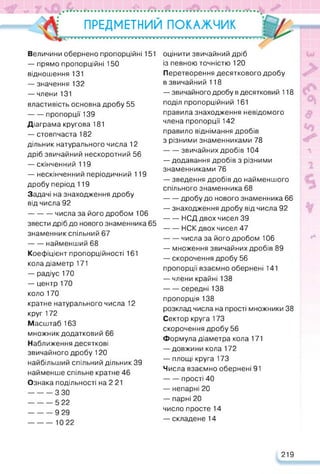 •О
«de <*• • •
ПРЕДМЕТНИЙ ПОКАЖЧИК
ТГТТГГГГГИГГГтW4R^R^RRRFTW4FT44RRRRI
Величини обернено пропорційні 151
— прямо пропорційні 150
відношення 131
— значення 132
— члени 131
властивість основна дробу 55
------ пропорції 139
Діаграма кругова 181
— стовпчаста 182
дільник натурального числа 12
дріб звичайний нескоротний 56
— скінченний 119
— нескінченний періодичний 119
дробу період 119
Задачі на знаходження дробу
від числа 92
----------числа за його дробом 106
звести дріб до нового знаменника 65
знаменник спільний 67
------ найменший 68
Коефіцієнт пропорційності 161
кола діаметр 171
— радіус 170
— центр 170
коло 170
кратне натурального числа 12
круг 172
Масштаб 163
множник додатковий 66
Наближення десяткові
звичайного дробу 120
найбільший спільний дільник 39
найменше спільне кратне 46
Ознака подільності на 2 21
----------З ЗО
----------5 22
----------9 29
----------1022
оцінити звичайний дріб
із певною точністю 120
Перетворення десяткового дробу
в звичайний 118
— звичайного дробу в десятковий 118
поділ пропорційний 161
правила знаходження невідомого
члена пропорції 142
правило віднімання дробів
з різними знаменниками 78
------ звичайних дробів 104
— додавання дробів з різними
знаменниками 76
— зведення дробів до найменшого
спільного знаменника 68
------ дробу до нового знаменника 66
— знаходження дробу від числа 92
НСД двох чисел 39
------ НСК двох чисел 47
------ числа за його дробом 106
— множення звичайних дробів 89
— скорочення дробу 56
пропорції взаємно обернені 141
— члени крайні 138
------ середні 138
пропорція 138
розклад числа на прості множники 38
Сектор круга 173
скорочення дробу 56
Формула діаметра кола 171
— довжини кола 172
— площі круга 173
Числа взаємно обернені 91
------ прості 40
— непарні 20
— парні 20
число просте 14
— складене 14
219
 