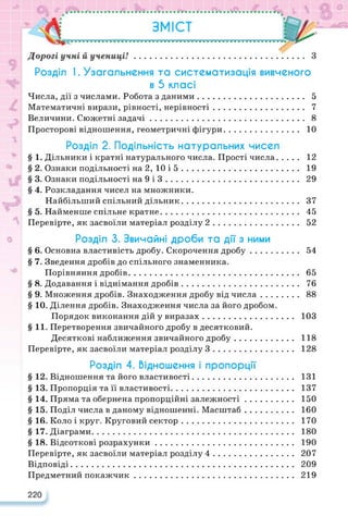 Розділ I. Узагальнення та систематизація вивченого
в 5 класі
Числа, дії з числами. Робота з даними.......................................... 5
Математичні вирази, рівності, нерівності.................................... 7
Величини. Сюжетні задачі............................................................. 8
Просторові відношення, геометричні фігури.............................. 10
Розділ 2. Подільність натуральних чисел
§ 1. Дільники і кратні натурального числа. Прості числа........ 12
§ 2. Ознаки подільності на2,10і5............................................... 19
§ 3. Ознаки подільності на 9 і 3..................................................... 29
§ 4. Розкладання чисел на множники.
Найбільший спільний дільник.............................................. 37
§ 5. Найменше спільне кратне....................................................... 45
Перевірте, як засвоїли матеріал розділу 2.................................. 52
Розділ 3. Звичайні дроби та дії з ними
§ 6. Основна властивість дробу. Скорочення дробу................... 54
§ 7. Зведення дробів до спільного знаменника.
Порівняння дробів.................................................................... 65
§ 8. Додавання і віднімання дробів............................................... 76
§ 9. Множення дробів. Знаходження дробу від числа............... 88
§ 10. Ділення дробів. Знаходження числа за його дробом.
Порядок виконання дій у виразах.................................... 103
§ 11. Перетворення звичайного дробу в десятковий.
Десяткові наближення звичайного дробу....................... 118
Перевірте, як засвоїли матеріал розділу 3................................ 128
Розділ 4. Відношення і пропорції
§ 12. Відношення та його властивості........................................ 131
§ 13. Пропорція та її властивості................................................. 137
§ 14. Пряма та обернена пропорційні залежності................... 150
§ 15. Поділ числа в даному відношенні. Масштаб................... 160
§ 16. Коло і круг. Круговий сектор............................................ 170
§ 17. Діаграми................................................................................ 180
§ 18. Відсоткові розрахунки....................................................... 190
Перевірте, як засвоїли матеріал розділу 4................................ 207
Відповіді......................................................................................... 209
Предметний покажчик............................................................... 219
220
 