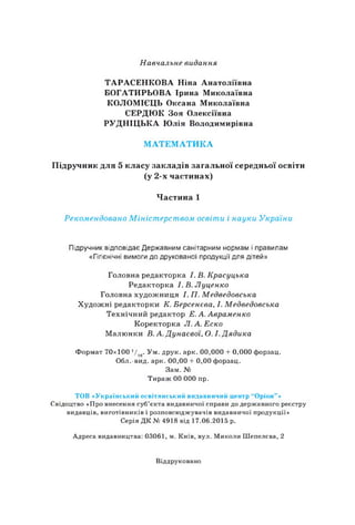 Навчальне видання
ТАРАСЕНКОВА Ніна Анатоліївна
БОГАТИРЬОВА Ірина Миколаївна
КОЛОМІЄЦЬ Оксана Миколаївна
СЕРДЮК Зоя Олексіївна
РУДНІЦЬКА Юлія Володимирівна
МАТЕМАТИКА
Підручник для 5 класу закладів загальної середньої освіти
(у 2-х частинах)
Частина 1
Рекомендовано Міністерством освіти і науки України
Підручник відповідає Державним санітарним нормам і правилам
«Гігієнічні вимоги до друкованої продукції для дітей»
Головна редакторка І. В. Красуцька
Редакторка І. В. Луценко
Головна художниця І. П. Медведовська
Художні редакторки К. Берсенева, І. Медведовська
Технічний редактор Е. А. Авраменко
Коректорка Л.А.Еско
Малюнки В. А. Дунаєвоі, О. І. Дядика
Формат 70x100 710. Ум. друк. арк. 00,000 + 0,000 форзац.
Обл.-вид. арк. 00,00 + 0,00 форзац.
Зам. №
Тираж 00 000 пр.
ТОВ «Український освітянський видавничий центр “Оріон"»
Свідоцтво «Про внесення суб’єкта видавничої справи до державного реєстру
видавців, виготівників і розповсюджувачів видавничої продукції»
Серія ДК № 4918 від 17.06.2015 р.
Адреса видавництва: 03061, м. Київ, вул. Миколи Шепелева, 2
Віддруковано
 