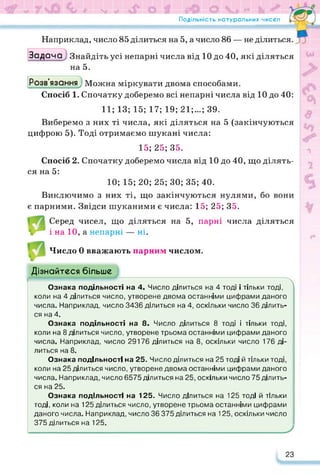Подільність натуральних чисел
*
• •
Наприклад, число 85 ділиться на 5, а число 86 — не ділиться.
Задача Знайдіть усі непарні числа від 10 до 40, які діляться
на 5.
Розв’язання^ Можна міркувати двома способами.
Спосіб 1. Спочатку доберемо всі непарні числа від 10 до 40:
11; 13; 15; 17; 19; 21;...; 39.
Виберемо з них ті числа, які діляться на 5 (закінчуються
цифрою 5). Тоді отримаємо шукані числа:
15; 25; 35.
Спосіб 2. Спочатку доберемо числа від 10 до 40, що ділять­
ся на 5:
10; 15; 20; 25; ЗО; 35; 40.
Виключимо з них ті, що закінчуються нулями, бо вони
є парними. Звідси шуканими є числа: 15; 25; 35.
Серед чисел, що діляться на 5, парні числа діляться
1 в і на 10, а непарні — ні.
Число 0 вважають парним числом.
Дізнайтеся більше
ИИИИИИИ» 
Ознака подільності на 4. Число ділиться на 4 тоді і тільки тоді,
коли на 4 ділиться число, утворене двома останніми цифрами даного
числа. Наприклад, число 3436 ділиться на 4, оскільки число 36 ділить­
ся на 4.
Ознака подільності на 8- Число ділиться 8 тоді і тільки тоді,
коли на 8 ділиться число, утворене трьома останніми цифрами даного
числа. Наприклад, число 29176 ділиться на 8, оскільки число 176 ді­
литься на 8.
Ознака подільності на 25. Число ділиться на 25 тоді й тільки тоді,
коли на 25 ділиться число, утворене двома останніми цифрами даного
числа. Наприклад, число 6575 ділиться на 25, оскільки число 75 ділить­
ся на 25.
Ознака подільності на 125. Число ділиться на 125 тоді й тільки
тоді, коли на 125 ділиться число, утворене трьома останніми цифрами
даного числа. Наприклад, число 36 375 ділиться на 125, оскільки число
375 ділиться на 125. У
23
 