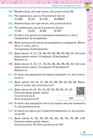 Подільність натуральних чисел
103’.
104’.
105’.
106’.
107°.
108°.
109°.
110°.
11Г.
112’.
113’.
114’.
115°.
116°.
Назвіть будь-які три числа, які діляться на 10.
Чи правильно, що на 10 ділиться число:
1)108; 2)70; 3)110; 4)9006?
Назвіть будь-які три числа, які діляться на 5.
Чи правильно, що на 5 ділиться число:
1)18; 2)25; 3)40; 4)53?
Із чисел від десяти до двадцяти випишіть ті, які є:
1)парними; 2) непарними.
Дано натуральні числа від двадцяти до тридцяти. Випи­
шіть ті з них, які є:
1) парними; 2) непарними.
Дано числа: 5; 11; 13; 16; 24; 29; ЗО; 35; 48; 51. Скільки
серед даних чисел: 1) парних; 2) непарних?
Назвіть їх.
Дано числа: 3, 12, 17, 19, 23, 26, 32, 36, 40, 42. Скільки
серед даних чисел: 1) парних; 2) непарних?
Назвіть їх.
Із чисел від двадцяти до сорока випишіть ті, які ділять­
ся на 2.
Дано числа: 13, 14, 17, 20, 25, 29, ЗО, 32, 33, 38. Випи­
шіть ті з них, які діляться на 2.
Дано числа: 8, 12, 13, 15, 22, 25, ЗО, 32, 47, 54.
Скільки серед даних чисел:
1) діляться на 2;
2) не діляться на 2?
https://learningapps.org/watch?v=pa
Із чисел від двадцяти шести до сорока восьми випишіть
ті, які діляться на 2.
Із чисел від трьох до п’ятдесяти випишіть ті, які ділять­
ся на 10.
Дано числа: 8, 10, 16, 20, 32, 35, 40, 56, 70, 99, 110.
Скільки серед даних чисел:
1) діляться на 10; 2) не діляться на 10?
25
 