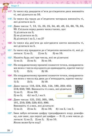 Розділ 2
1 117°. Із чисел від двадцяти п’яти до сімдесяти двох випишіть
ті, які діляться на 10.
* 118°. Із чисел від трьох до п’ятдесяти чотирьох випишіть ті,
які діляться на 5.
119°. Дано числа: 7, 13, 15, 23, 25, 34, 40, 49, 55, 60, 78, 85,
99. Скільки серед даних чисел таких, що:
1) діляться на 5;
2) не діляться на 5;
3) діляться і на 5, і на 2?
120°. Із чисел від дев’яти до шістдесяти шести випишіть ті,
які діляться на 5.
121°. Із чисел від тридцяти до п’ятдесяти випишіть ті, які ді­
ляться: 1) на 2; 2) на 5; 3)на10.
■ 122°. Назвіть будь-які три числа, які не діляться:
1)на2; 2) на 5; 3)на10.
)
123°. На координатному промені позначте точки, координата­
ми яких є числа від одного до одинадцяти, кратні числу:
* 1)2; 2)5; 3)10.
124°. На координатному промені позначте точки, координата­
ми яких є числа від двох до п’ятнадцяти, кратні числу:
1)2; 2)5; 3)10.
125°. Дано числа: 110, 224, 355, 154, 180, 203; 432;
518; 650; 780. Випишіть ті з них, які діляться:
1) на 2;
2) на 5;
Дано числа: 125, 252, 305, 160,
191, 210; 336; 520; 651; 890.
3) на 10;
4) і на 2, і на 5.
https://learningapps.org/watch?v=p44
126е.
Випишіть ті з них, які діляться:
1)на2; 2) на 5; 3) на 10; 4) і на 2, і на 5.
127е. Іван забув останню цифру трицифрового коду домофо­
ну, але знає, що перші дві цифри — 3 і 3, а все число ді­
литься: 1) на 2; 2) на 5; 3)на10.
Яким може бути код?
 