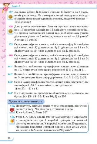 Розділ 2
*19999!
137. До свята хлопці 6-Б класу купили 14 букетів по 5 тюль-
панів у кожному. Чи зможуть хлопці подарувати всім ді-
* вчаткам свого класу однакові букети, якщо у 6-Б класі —
10 дівчаток?
138. Для уроків малювання батьки купили шестикласни-
кам 10 коробок олівців по 15 олівців у кожній коробці.
Чи можна поділити всі олівці так, щоб кожному учневі
дісталося рівно по 5 олівців, якщо в класі — 25 учнів?
А якщо ЗО учнів?
139. Серед двоцифрових чисел, які містять цифру 5, знайдіть
усі числа, які: 1) діляться на 5; 2) діляться на 2 і на 5;
3) діляться на 10; 4) не діляться ані на 2, ані на 5.
140. Серед двоцифрових чисел, які містять цифру 4, знайдіть
усі числа, які: 1) діляться на 5; 2) діляться на 2 і на 5;
3) діляться на 10; 4) не діляться ані на 2, ані на 5.
141*. Запишіть найменше трицифрове число, яке ділиться
на 10, якщо сума його цифр дорівнює: 1) 7; 2) 8; 3) 11.
142*. Запишіть найбільше трицифрове число, яке ділиться
на 5, якщо сума його цифр дорівнює: 1) 15; 2) 20; 3) 22.
143*. Серед чотирицифрових чисел, запис яких містить тіль­
ки цифри 2, 5 і 0, випишіть ті, які діляться:
1)на25; 2) на 4.
144*. Як з’ясувати, не проводячи обчислень, чи ділиться до­
буток 24 • 13 • 45 • 16: 1) на 10; 2) на 25?
Проявіть компетентність
------------------------------------------------------------------------------------- Т Т Т ТА
145, Порахуйте, скільки років у сумі становить вік учнів
вашого класу. Чи ділиться отримане число:
1) на 2; 2) на 5; 3) на 10?
146, Учні 6-А класу здали 400 кг макулатури і отримали
в подарунок по одній коробці цукерок за кожний
центнер макулатури. У коробці міститься 25 цукерок.
Чи можна поділити цукерки порівну між усіма учня­
ми, якщо в 6-А класі навчається 20 учнів?
28
 