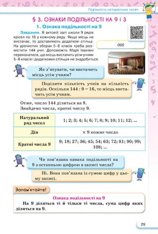 Подільність натуральних чисел
§ 3. ОЗНАКИ ПОДІЛЬНОСТІ НА 9 І З
1. Ознака подільності на 9
Завдання. В актовій залі школи 9 рядів
крісел по 16 у кожному ряду. Якщо місць не
вистачає, то доставляють додаткові стільці.
На урочистих зборах 5-6 класів треба роз-
містити 144 учні. Допоможіть Марії Іванівні
переконатися, що місць вистачить усім учням
5-6 класів і додаткових стільців не знадобиться.
Як з’ясувати, чи вистачить
місць усім учням?
000
Поділити кількість учнів на кількість
рядів. Оскільки 144 : 9 = 16, то місць виста­
чить усім учням.
Отже, число 144 ділиться на 9.
Знайдемо числа, кратні числу 9.
Натуральний
ряд чисел
1; 2; 3; 4; 5; 6; 7; 8; 9; 10; 11; 12;...
Дія х 9 кожне число
Кратні числа 9
9; 18; 27; 36; 45; 54; 63; 72; 81; 90; 99;
108; ...
Чи пов’язана ознака подільності на
9 з останньою цифрою в записі числа?
Ні. Вона пов’язана із сумою цифр у цьо­
му записі.
Запам’ятайте!
Ознака подільності на 9
На 9 діляться ті й тільки ті числа, сума цифр
ділиться на 9.
29
 