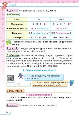 Задача І Чи ділиться на 9 число 489, 9567?
Розв’язання
Число 489 9567
Сума цифр 4 + 8 + 9 = 21 9 + 5 + 6 + 7 = 27
Виконання ознаки 21:9 = 2 (ост. 3) 27:9 = 3
Висновок 489 не ділиться на 9 9567 ділиться на 9
Перевірка 489 : 9 = 54 (ост. 3) 9567:9 = 1063
Подільність числа на 9 залежить від суми цифр у його
 запису.
А
о
чО
Задача 2 Знайдіть усі трицифрові числа, записи яких міс­
тять цифри 5 і 1 та які діляться на 9.
Розв’язання Позначимо невідому цифру зірочкою. Сума
цифр шуканого числа дорівнює: 5 + 1 + * = 6 + *. Ця сума по­
винна ділитися на 9, тому замість зірочки можна підставити
тільки цифру 3. А далі з цифр 1, 3, 5 складаємо всі можливі
трицифрові числа: 135, 153, 315, 351, 513, 531.
2. Ознака подільності на З
Запам’ятайте!
і '
Як з’ясувати, чи ділиться
число на З?
Для цього користуються
ознакою подільності на 3.
Л
Ознака подільності на З
На 3 діляться ті й тільки ті числа, сума цифр яких
ділиться на 3.
Задача 3; Чи ділиться на 3 число: 732, 5723?
30
 