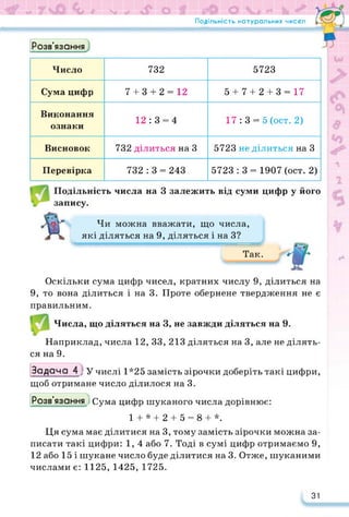 Подільність натуральних чисел
Розв’язання
Число 732 5723
Сума цифр 7 + 3 + 2 = 12 5 + 7 + 2 + 3 = 17
Виконання
ознаки
12 : 3 = 4 17: 3 = 5 (ост. 2)
Висновок 732 ділиться на 3 5723 не ділиться на 3
Перевірка 732 : 3 = 243 5723 : 3 = 1907 (ост. 2)
Подільність числа на 3 залежить від суми цифр у його
запису.
Чи можна вважати, що числа,
які діляться на 9, діляться і на З? л
Так.
Оскільки сума цифр чисел, кратних числу 9, ділиться на
9, то вона ділиться і на 3. Проте обернене твердження не є
правильним.
Числа, що діляться на 3, не завжди діляться на 9.
Наприклад, числа 12, 33, 213 діляться на 3, але не ділять­
ся на 9.
Задача 4 у у числі 1*25 замість зірочки доберіть такі цифри,
щоб отримане число ділилося на 3.
Розв’язання .) Сума цифр шуканого числа дорівнює:
1 + * + 2 + 5 = 8 + *.
Ця сума має ділитися на 3, тому замість зірочки можна за­
писати такі цифри: 1, 4 або 7. Тоді в сумі цифр отримаємо 9,
12 або 15 і шукане число буде ділитися на 3. Отже, шуканими
числами є: 1125, 1425, 1725.
31
 