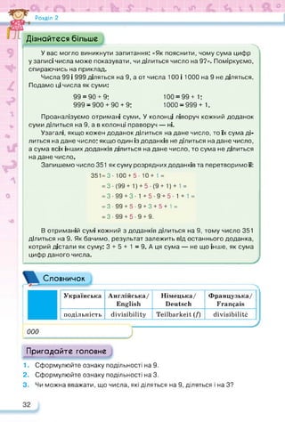 Розділ 2
Дізнайтеся більше
У вас могло виникнути запитання: «Як пояснити, чому сума цифр
у записі числа може показувати, чи ділиться число на 9?». Поміркуємо,
спираючись на приклад.
Числа 99 і 999 діляться на 9, а от числа 100 і 1000 на 9 не діляться.
Подамо ці числа як суми:
99 = 90 + 9:
999 = 900 + 90 + 9:
100 = 99+ 1:
1000 = 999+ 1.
Проаналізуємо отримані суми. У колонці ліворуч кожний доданок
суми ділиться на 9, а в колонці праворуч — ні.
Узагалі, якщо кожен доданок ділиться на дане число, то їх сума ді­
литься на дане число: якщо один із доданків не ділиться на дане число,
а сума всіх інших доданків ділиться на дане число, то сума не ділиться
на дане число.
Запишемо число 351 як суму розрядних доданків та перетворимо її:
351= 3- 100 + 5- 10+ 1 =
= 3 • (99 + 1) + 5 • (9 + 1) + 1 =
= 3-99 + 3-1+5-9 + 5-1 + 1 =
= 3-99 + 5- 9 + 3 + 5+1 =
= 3-99 + 5-9 + 9.
В отриманій сумі кожний з доданків ділиться на 9, тому число 351
ділиться на 9. Як бачимо, результат залежить від останнього доданка,
котрий дістали як суму: 3 + 5 + 1 = 9. А ця сума — не що інше, як сума
цифр даного числа.
Словничок
000
Українська Англійська/
English
Німецька/
Deutsch
Французька/
Français
подільність divisibility Teilbarkeit (f) divisibilité
J
Пригадайте головне
1. Сформулюйте ознаку подільності на 9.
2. Сформулюйте ознаку подільності на 3.
3. Чи можна вважати, що числа, які діляться на 9, діляться і на З?
 