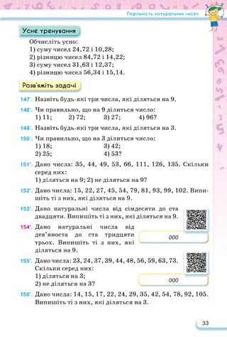 Подільність натуральних чисел
Усне тренування
Обчисліть усно:
1) суму чисел 24,72 і 10,28;
2) різницю чисел 84,72 і 14,22;
3) суму чисел 31,63 і 12,37;
4) різницю чисел 56,34 і 15,14.
Розв’яжіть задачі
147'. Назвіть будь-які три числа, які діляться на 9.
148'. Чи правильно, що на 9 ділиться число:
1)11; 2)72; 3)27; 4)96?
149’. Назвіть будь-які три числа, які діляться на 3.
150’. Чи правильно, що на 3 ділиться число:
1) 18; 3)42;
2) 25; 4)53?
15Г. Дано числа: 35, 44, 49, 53, 66, 111, 126, 135. Скільки
серед них:
1) діляться на 9; 2) не діляться на 9?
152°. Дано числа: 15, 22, 27, 45, 54, 79, 81, 93, 99, 102. Випи­
шіть ті з них, які діляться на 9.
153°. Дано натуральні числа від сімдесяти до ста
двадцяти. Випишіть ті з них, які діляться на 9.
154°. Дано натуральні числа від
дев’яноста до ста тридцяти
трьох. Випишіть ті з них, які
https://learningapps.org/watch?v=pw
діляться на 9.
155°. Дано числа: 23, 24, 37, 39, 44, 48, 56, 59, 63, 73.
Скільки серед них:
1) діляться на 3;
2) не діляться на З?
https://learningapps.org/watch?v=p0
156°. Дано числа: 14, 15, 17, 22, 24, 29, 35, 42, 54, 78, 92, 105.
Випишіть ті з них, які діляться на 3.
33
 