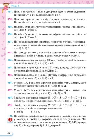 Розділ 2
J 157°. Дано натуральні числа від сорока одного до шістдесяти.
Випишіть ті з них, які діляться на 3.
158’. Дано натуральні числа від сімдесяти семи до ста двох.
Випишіть ті з них, які діляться на 3.
159°. Назвіть будь-які чотири трицифрові числа, які ділять­
ся: 1) на 9; 2) на 3.
160°. Назвіть будь-які три чотирицифрові числа, які ділять­
ся: 1) на 9; 2) на 3.
* 161°. На координатному промені позначте точки, координа­
тами яких є числа від одного до тринадцяти, кратні чис-
лу: 1) 9; 2) 3.
162°. На координатному промені позначте п’ять точок, коор­
динатами яких є числа, кратні числу 9 або числу 3.
163°. Допишіть зліва до числа 70 таку цифру, щоб отримане
число ділилося: 1) на 9; 2) на 3.
164’. Допишіть справа до числа 131 таку цифру, щоб отрима­
не число ділилося: 1) на 9; 2) на 3.
165’. Допишіть зліва до числа 128 таку цифру, щоб отримане
число ділилося: 1) на 9; 2) на 3.
166’. У числі 1*21 замість зірочки запишіть таку цифру, щоб
отримане число ділилося: 1) на 9; 2) на 3.
167’. У числі 50*9 замість зірочки запишіть таку цифру, щоб
отримане число ділилося: 1) на 9; 2) на 3.
168’. Знайдіть значення виразу 5 • 103 4- 8 • 102 4- 7 • 10 4- 1 та
вкажіть, чи ділиться отримане число: 1) на 9; 2) на 3.
169’. Знайдіть значення виразу 2 • 103 4- 5 • 102 4- 8 • 10 4- 3 та
вкажіть, чи ділиться отримане число:
1)на9; 2)наЗ.
170. На фабриці розфасовують цукерки в коробки по 9 штук
у кожну, а потім ці коробки складають у ящики. Чи
може так статися, що в ящику виявиться: 1) 243 цукер­
ки; 2) 424 цукерки; 3) 513 цукерок?
 