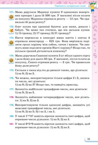 Подільність натуральних чисел Гл*-—d
Мама доручила Маринці купити 9 однакових новоріч­
них прикрас і дала їй 300 грн. У магазині після сплати
за покупку Маринка отримала решту — 12 грн. Чи пра­
вильно їй дали решту?
172. Олег купив три однакові букети: для мами, доньки і
бабусі. Чи може так статися, що він загалом купив:
1) 15 троянд; 2) 17 троянд; 3) 21 троянду?
173. Настя перемогла в конкурсі юних поетів і поеток й
отримала винагороду — 825 грн. Вона вирішила поді­
лити гроші порівну між собою, татом і мамою. Чи змо­
жуть вони поділити премію Насті порівну? Якщо так, то
скільки грошей дістанеться кожному?
174. Мама доручила Сашкові купити 3 кг яблук одного сорту
і дала йому для цього 50 грн. У магазині, після сплати за
покупку, Сашко отримав решту — 3 грн. Чи правильно
йому дали решту?
175. Скільки з чисел від ста до двохсот таких, що діляться:
1) на 9; 2) на 3.
176. Чи можна, використовуючи тільки цифри 2 і 3, записа­
ти числа, які діляться:
1) на 9; 2) на 3? Якщо так, то наведіть приклад.
177. Запишіть найбільше трицифрове число, яке ділиться:
1) на 9; 2) на 3.
178. Запишіть найменше чотирицифрове число, яке ділить­
ся: 1) на 9; 2) на 3.
179. Використовуючи тільки однакові цифри, запишіть усі
можливі трицифрові числа, які діляться:
1) на 9; 2) на 3; 3) і на 3, і на 5.
180. У числі 1**37 замість зірочок запишіть такі цифри, щоб
отримане число ділилося: 1) на 9; 2) на 3.
181. У числі 8*5*0 замість зірочок запишіть такі цифри, щоб
отримане число ділилося: 1) на 9; 2) на 3.
35
 