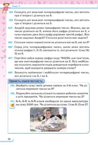 Розділ 2
182. Складіть усі можливі чотирицифрові числа, які містять
три п’ятірки і діляться на 9.
183. Складіть всі можливі чотирицифрові числа, які містять
три п’ятірки і діляться на 3.
184*. Андрій задумав деяке трицифрове число. Відомо, що це
число ділиться на 9, кожна його цифра ділиться на 3, а
сума перших двох його цифр дорівнює третій цифрі. Яке
число задумав Андрій? Скільки розв’язків має задача?
v 185*. Скільки чисел першої сотні не діляться ані на 9, ані на З?
186*. Серед усіх чотирицифрових чисел, запис яких містить
тільки цифри 1, 3 і 0, випишіть ті, які діляться: 1)на 18;
2) на 6.
187*. Сергійко забув першу цифру коду *85228, але пам’ятав,
що все шестицифрове число ділиться на 3. Яку найбіль­
шу кількість варіантів кодів доведеться перебрати хлоп­
чикові, щоб відкрити дверцята камери схову?
188*. Запишіть найменше і найбільше чотирицифрові числа,
які діляться і на 3, і на 5.
Проявіть компетентність
189- Знайдіть суму своїх річних оцінок за 5-й клас. Чи ді­
литься отримане число на 9?
190- Порахуйте загальну кількість ваших робочих зошитів
з усіх предметів. Чи ділиться отримане число на З?
191- 6-А, 6-Б та 6-В класи назбирали та здали макулатури
на суму 3456 грн. Чи ділиться ця сума: 1) на 9; 2) на З?
 