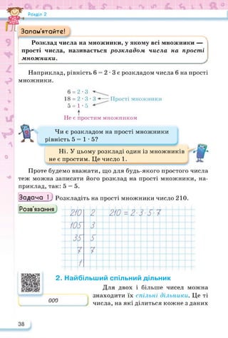Розділ 2
Запам’ятайте!
Розклад числа на множники, у якому всі множники —
прості числа, називається розкладом числа на прості
множники.
Наприклад, рівність 6 = 2 • 3 є розкладом числа 6 на прості
множники.
6 = 2-3
18 = 2 • 3 • 3 Прості множники
5 = 1-5
Не є простим множником
Чи є розкладом на прості множники
рівність 5 = 1-5?
Ні. У цьому розкладі один із множників
не є простим. Це число 1.
Проте будемо вважати, що для будь-якого простого числа
теж можна записати його розклад на прості множники, на­
приклад, так: 5 = 5.
Задача І у Розкладіть на прості множники число 210.
2. Найбільший спільний дільник
Для двох і більше чисел можна
знаходити їх спільні дільники. Це ті
0 • •
числа, на які ділиться кожне з даних
 