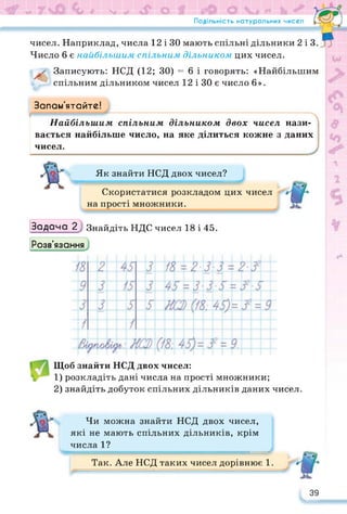 Подільність натуральних чисел
чисел. Наприклад, числа 12 і ЗО мають спільні дільники 2 і З
Число 6 є найбільшим спільним дільником цих чисел.
Записують: НСД (12; ЗО) = 6 і говорять: «Найбільшим
спільним дільником чисел 12 і ЗО є число 6».
Запам’ятайте!
Найбільшим спільним дільником двох чисел нази­
вається найбільше число, на яке ділиться кожне з даних
чисел.
Як знайти НСД двох чисел?
Скористатися розкладом цих чисел
на прості множники.
Задача 2Знайдіть НДС чисел 18 і 45.
Розв’язання
Щоб знайти НСД двох чисел:
1) розкладіть дані числа на прості множники;
2) знайдіть добуток спільних дільників даних чисел.
Чи можна знайти НСД двох чисел,
які не мають спільних дільників, крім
числа 1?
Так. Але НСД таких чисел дорівнює 1.
39
 